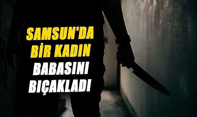 Samsun'da bir kadın babasını bıçakladı