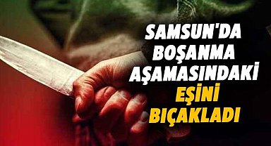 Samsun'da boşanma aşamasındaki eşini 5 yerinden bıçakladı