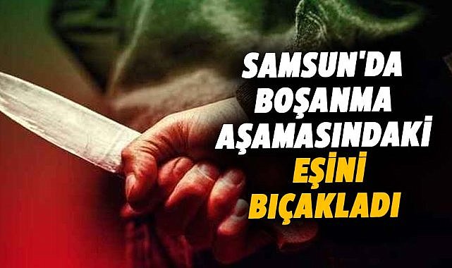 Samsun'da boşanma aşamasındaki eşini 5 yerinden bıçakladı