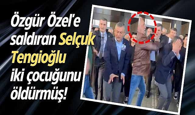 Özgür Özel'e saldıran Selçuk Tengioğlu iki çocuğunu öldürmüş!